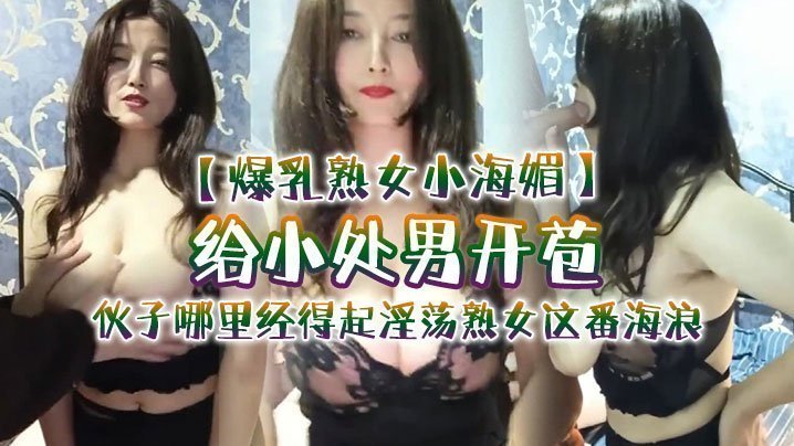 【爆乳熟女小海媚】给小处男开苞‘快过来摸我我要教他怎么摸女人调教女人’，小伙子哪里经得起淫荡熟女这番海浪，操爽了 [HD]-leb