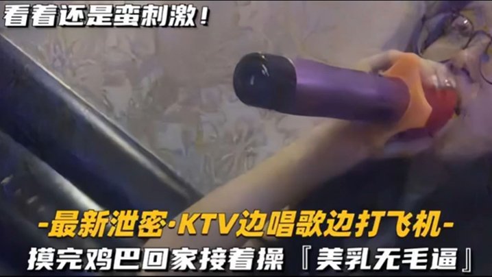 【KTV 精选】乳无毛逼 KTV边唱歌便打飞机，就地干炮后还不过瘾，回家后继续艹逼，主打一个尽性 [HD]-leb